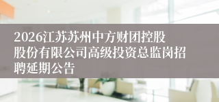 2026江苏苏州中方财团控股股份有限公司高级投资总监岗招聘延期公告