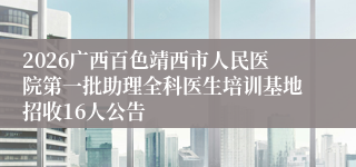 2026广西百色靖西市人民医院第一批助理全科医生培训基地招收16人公告