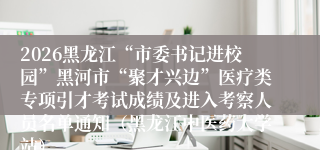 2026黑龙江“市委书记进校园”黑河市“聚才兴边”医疗类专项引才考试成绩及进入考察人员名单通知(黑龙江中医药大学站)