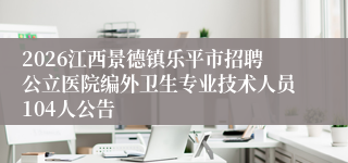 2026江西景德镇乐平市招聘公立医院编外卫生专业技术人员104人公告