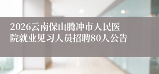 2026云南保山腾冲市人民医院就业见习人员招聘80人公告