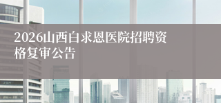 2026山西白求恩医院招聘资格复审公告