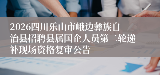 2026四川乐山市峨边彝族自治县招聘县属国企人员第二轮递补现场资格复审公告