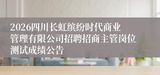 2026四川长虹缤纷时代商业管理有限公司招聘招商主管岗位测试成绩公告