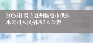 2026甘肃临夏州临夏市供排水公司人员招聘2人公告