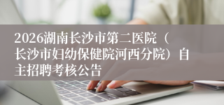 2026湖南长沙市第二医院(长沙市妇幼保健院河西分院)自主招聘考核公告