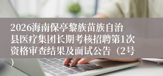 2026海南保亭黎族苗族自治县医疗集团长期考核招聘第1次资格审查结果及面试公告(2号)