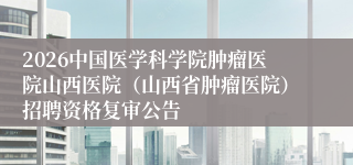 2026中国医学科学院肿瘤医院山西医院(山西省肿瘤医院)招聘资格复审公告