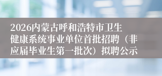 2026内蒙古呼和浩特市卫生健康系统事业单位首批招聘(非应届毕业生第一批次)拟聘公示