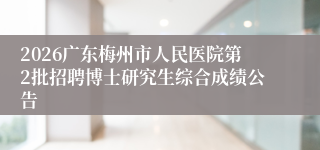 2026广东梅州市人民医院第2批招聘博士研究生综合成绩公告