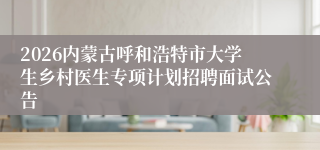 2026内蒙古呼和浩特市大学生乡村医生专项计划招聘面试公告