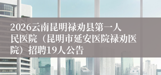 2026云南昆明禄劝县第一人民医院（昆明市延安医院禄劝医院）招聘19人公告