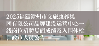 2025福建漳州市文旅康养集团有限公司品牌建设运营中心一线岗位招聘复面成绩及入围体检、政审人员公告