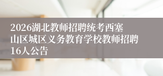 2026湖北教师招聘统考西塞山区城区义务教育学校教师招聘16人公告