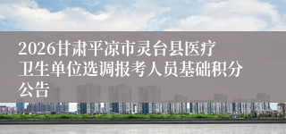 2026甘肃平凉市灵台县医疗卫生单位选调报考人员基础积分公告