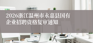 2026浙江温州市永嘉县国有企业招聘资格复审通知