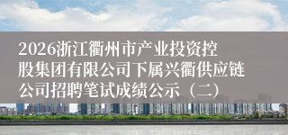 2026浙江衢州市产业投资控股集团有限公司下属兴衢供应链公司招聘笔试成绩公示(二)