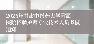 2026年甘肃中医药大学附属医院招聘护理专业技术人员考试通知