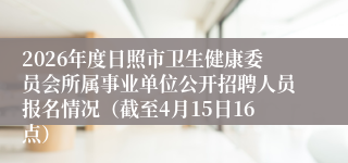 2026年度日照市卫生健康委员会所属事业单位公开招聘人员报名情况(截至4月15日16点)