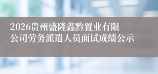 2026贵州盛隆鑫黔置业有限公司劳务派遣人员面试成绩公示