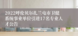 2022呼伦贝尔扎兰屯市卫健系统事业单位引进17名专业人才公告