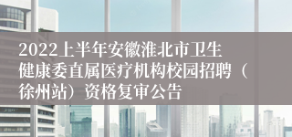 2022上半年安徽淮北市卫生健康委直属医疗机构校园招聘（徐州站）资格复审公告