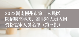 2022湖南郴州市第一人民医院招聘高学历、高职称人员入围资格复审人员名单（第三批）