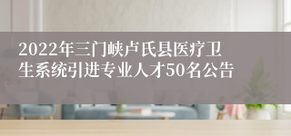 2022年三门峡卢氏县医疗卫生系统引进专业人才50名公告