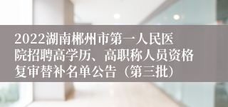 2022湖南郴州市第一人民医院招聘高学历、高职称人员资格复审替补名单公告（第三批）