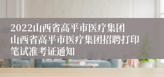 2022山西省高平市医疗集团山西省高平市医疗集团招聘打印笔试准考证通知