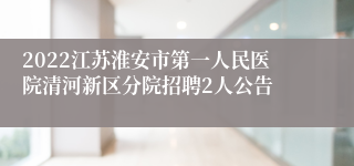 2022江苏淮安市第一人民医院清河新区分院招聘2人公告