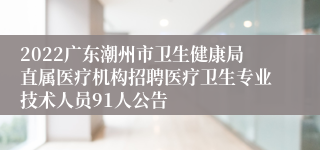 2022广东潮州市卫生健康局直属医疗机构招聘医疗卫生专业技术人员91人公告