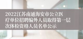 2022江苏南通海安市公立医疗单位招聘编外人员取得第一层次体检资格人员名单公示