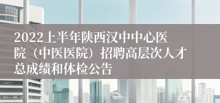 2022上半年陕西汉中中心医院（中医医院）招聘高层次人才总成绩和体检公告