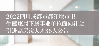 2022四川成都市都江堰市卫生健康局下属事业单位面向社会引进高层次人才36人公告