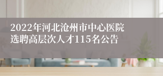 2022年河北沧州市中心医院选聘高层次人才115名公告