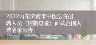 2022山东济南市中医医院招聘人员（控制总量）面试范围人选名单公告