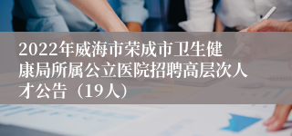 2022年威海市荣成市卫生健康局所属公立医院招聘高层次人才公告（19人）