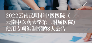 2022云南昆明市中医医院（云南中医药大学第三附属医院）使用专项编制招聘8人公告