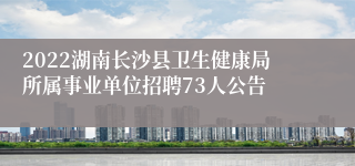 2022湖南长沙县卫生健康局所属事业单位招聘73人公告