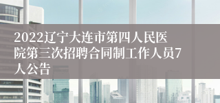 2022辽宁大连市第四人民医院第三次招聘合同制工作人员7人公告