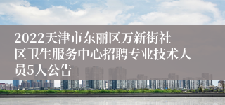 2022天津市东丽区万新街社区卫生服务中心招聘专业技术人员5人公告