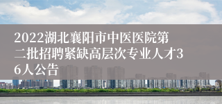 2022湖北襄阳市中医医院第二批招聘紧缺高层次专业人才36人公告