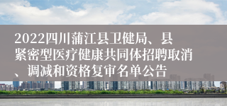 2022四川蒲江县卫健局、县紧密型医疗健康共同体招聘取消、调减和资格复审名单公告