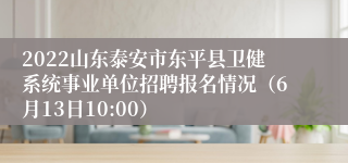 2022山东泰安市东平县卫健系统事业单位招聘报名情况（6月13日10:00）