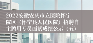 2022安徽安庆市立医院怀宁院区（怀宁县人民医院）招聘自主聘用专员面试成绩公示（五）
