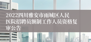 2022四川雅安市雨城区人民医院招聘员额制工作人员资格复审公告