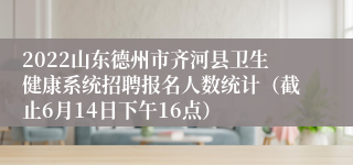 2022山东德州市齐河县卫生健康系统招聘报名人数统计（截止6月14日下午16点）