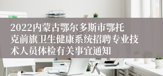 2022内蒙古鄂尔多斯市鄂托克前旗卫生健康系统招聘专业技术人员体检有关事宜通知