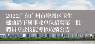 2022广东广州市增城区卫生健康局下属事业单位招聘第二批聘员专业技能考核成绩公告